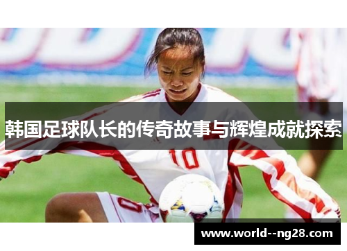 韩国足球队长的传奇故事与辉煌成就探索