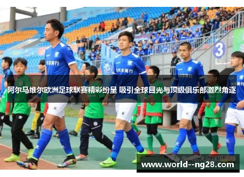 阿尔马维尔欧洲足球联赛精彩纷呈 吸引全球目光与顶级俱乐部激烈角逐