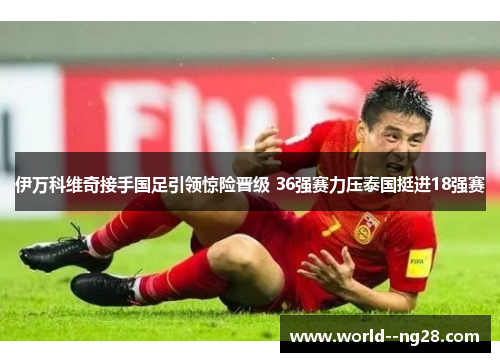 伊万科维奇接手国足引领惊险晋级 36强赛力压泰国挺进18强赛 伊万科维奇接手国足引领惊险晋级 36强赛力压泰国挺进18强赛