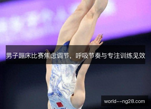 男子蹦床比赛焦虑调节,呼吸节奏与专注训练见效 男子蹦床比赛焦虑调节,呼吸节奏与专注训练见效